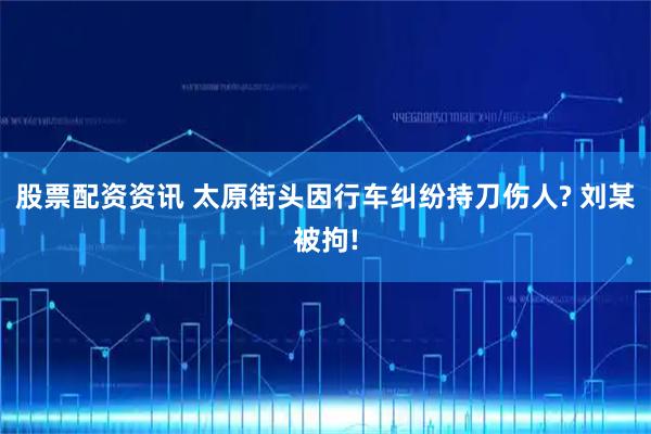 股票配资资讯 太原街头因行车纠纷持刀伤人? 刘某被拘!