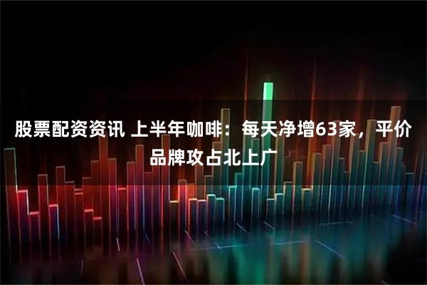 股票配资资讯 上半年咖啡：每天净增63家，平价品牌攻占北上广