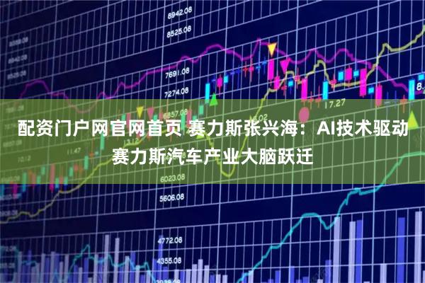 配资门户网官网首页 赛力斯张兴海：AI技术驱动赛力斯汽车产业大脑跃迁