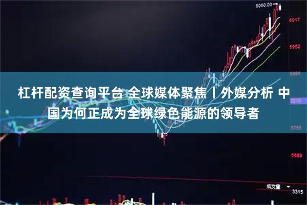 杠杆配资查询平台 全球媒体聚焦丨外媒分析 中国为何正成为全球绿色能源的领导者