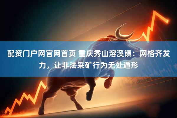 配资门户网官网首页 重庆秀山溶溪镇：网格齐发力，让非法采矿行为无处遁形