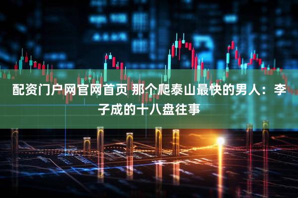 配资门户网官网首页 那个爬泰山最快的男人：李子成的十八盘往事