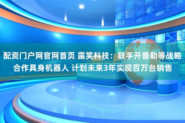 配资门户网官网首页 露笑科技：联手开普勒等战略合作具身机器人 计划未来3年实现百万台销售