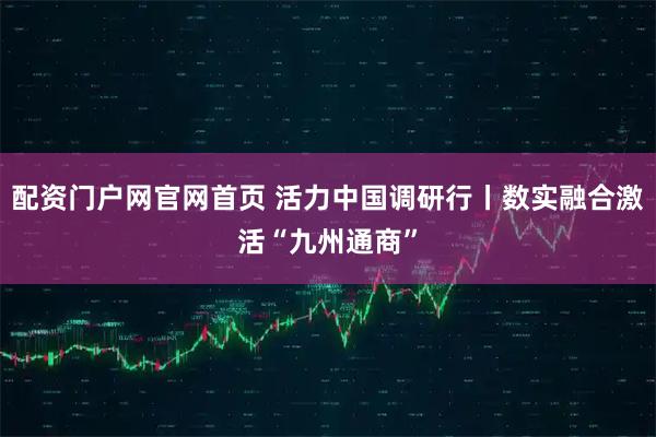 配资门户网官网首页 活力中国调研行丨数实融合激活“九州通商”