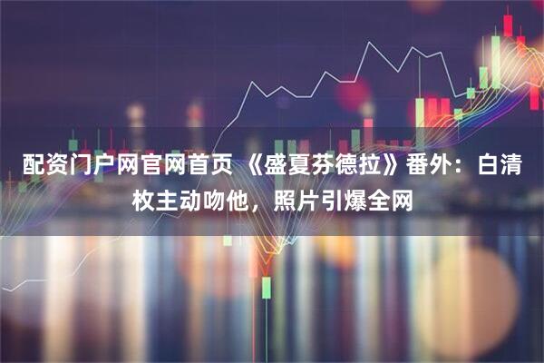 配资门户网官网首页 《盛夏芬德拉》番外：白清枚主动吻他，照片引爆全网