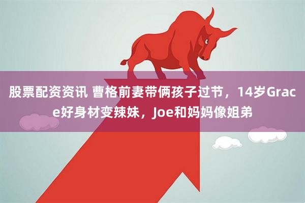 股票配资资讯 曹格前妻带俩孩子过节，14岁Grace好身材变辣妹，Joe和妈妈像姐弟