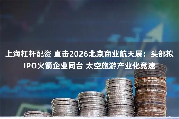 上海杠杆配资 直击2026北京商业航天展：头部拟IPO火箭企业同台 太空旅游产业化竞速